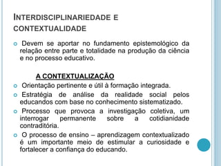 INTERDISCIPLINARIEDADE E 
CONTEXTUALIDADE 
 Devem se aportar no fundamento epistemológico da 
relação entre parte e totalidade na produção da ciência 
e no processo educativo. 
A CONTEXTUALIZAÇÃO 
 Orientação pertinente e útil à formação integrada. 
 Estratégia de análise da realidade social pelos 
educandos com base no conhecimento sistematizado. 
 Processo que provoca a investigação coletiva, um 
interrogar permanente sobre a cotidianidade 
contraditória. 
 O processo de ensino – aprendizagem contextualizado 
é um importante meio de estimular a curiosidade e 
fortalecer a confiança do educando. 
 