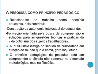A PESQUISA COMO PRINCÍPIO PEDAGÓGICO. 
 Relaciona-se ao trabalho como princípio 
educativo, pois contribui: 
-Construção da autonomia intelectual do educando; 
-Formação orientada pela busca de compreensão e 
soluções para as questões teóricas e práticas da 
vida cotidiana dos sujeitos trabalhadores. 
 A PESQUISA instiga no sentido da curiosidade em 
direção ao mundo que o cerca, gera inquietude. 
 O princípio pedagógico da pesquisa está em 
compreender a ciência não somente na dimensão 
metodológica, mas na filosófica. 
 