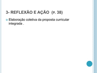 3- REFLEXÃO E AÇÃO (P. 38) 
 Elaboração coletiva da proposta curricular 
integrada . 
 