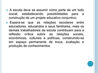  A escola deve se assumir como parte de um todo 
social, estabelecendo possibilidades para a 
construção de um projeto educativo conjuntivo. 
 Espera-se que as relações escolares entre 
educadores, educandos e seus familiares, mais os 
demais trabalhadores da escola contribuam para a 
reflexão crítica sobre as relações sociais, 
econômicas, culturais e políticas, construindo-se 
em espaço permanente de troca, avaliação e 
produção de conhecimentos. 
 