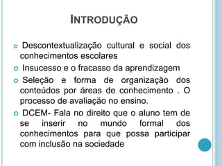 INTRODUÇÃO 
 Descontextualização cultural e social dos 
conhecimentos escolares 
 Insucesso e o fracasso da aprendizagem 
 Seleção e forma de organização dos 
conteúdos por áreas de conhecimento . O 
processo de avaliação no ensino. 
 DCEM- Fala no direito que o aluno tem de 
se inserir no mundo formal dos 
conhecimentos para que possa participar 
com inclusão na sociedade 
 