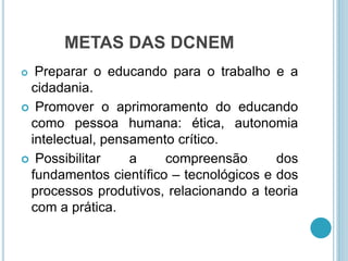 METAS DAS DCNEM 
 Preparar o educando para o trabalho e a 
cidadania. 
 Promover o aprimoramento do educando 
como pessoa humana: ética, autonomia 
intelectual, pensamento crítico. 
 Possibilitar a compreensão dos 
fundamentos científico – tecnológicos e dos 
processos produtivos, relacionando a teoria 
com a prática. 
 