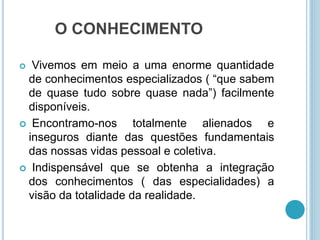 O CONHECIMENTO 
 Vivemos em meio a uma enorme quantidade 
de conhecimentos especializados ( “que sabem 
de quase tudo sobre quase nada”) facilmente 
disponíveis. 
 Encontramo-nos totalmente alienados e 
inseguros diante das questões fundamentais 
das nossas vidas pessoal e coletiva. 
 Indispensável que se obtenha a integração 
dos conhecimentos ( das especialidades) a 
visão da totalidade da realidade. 
 