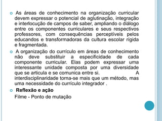  As áreas de conhecimento na organização curricular 
devem expressar o potencial de aglutinação, integração 
e interlocução de campos de saber, ampliando o diálogo 
entre os componentes curriculares e seus respectivos 
professores, com consequências perceptíveis pelos 
educandos e transformadoras da cultura escolar rígida 
e fragmentada. 
 A organização do currículo em áreas de conhecimento 
não deve substituir a especificidade de cada 
componente curricular. Elas podem expressar uma 
interessante unidade composta por uma diversidade 
que se articula e se comunica entre si. A 
interdisciplinaridade torna-se mais que um método, mas 
uma necessidade do currículo integrador . 
 Reflexão e ação 
Filme - Ponto de mutação 
 