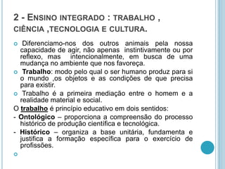 2 - ENSINO INTEGRADO : TRABALHO , 
CIÊNCIA ,TECNOLOGIA E CULTURA. 
 Diferenciamo-nos dos outros animais pela nossa 
capacidade de agir, não apenas instintivamente ou por 
reflexo, mas intencionalmente, em busca de uma 
mudança no ambiente que nos favoreça. 
 Trabalho: modo pelo qual o ser humano produz para si 
o mundo ,os objetos e as condições de que precisa 
para existir. 
 Trabalho é a primeira mediação entre o homem e a 
realidade material e social. 
O trabalho é princípio educativo em dois sentidos: 
- Ontológico – proporciona a compreensão do processo 
histórico de produção científica e tecnológica. 
- Histórico – organiza a base unitária, fundamenta e 
justifica a formação específica para o exercício de 
profissões. 
 
 
