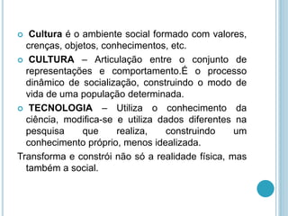  Cultura é o ambiente social formado com valores, 
crenças, objetos, conhecimentos, etc. 
 CULTURA – Articulação entre o conjunto de 
representações e comportamento.É o processo 
dinâmico de socialização, construindo o modo de 
vida de uma população determinada. 
 TECNOLOGIA – Utiliza o conhecimento da 
ciência, modifica-se e utiliza dados diferentes na 
pesquisa que realiza, construindo um 
conhecimento próprio, menos idealizada. 
Transforma e constrói não só a realidade física, mas 
também a social. 
 