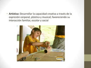 • Artística: Desarrollar la capacidad creativa a través de la
expresión corporal, plástica y musical; favoreciendo su
interacción familiar, escolar y social