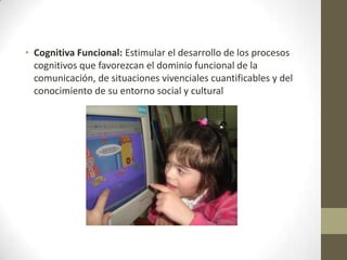 • Cognitiva Funcional: Estimular el desarrollo de los procesos
cognitivos que favorezcan el dominio funcional de la
comunicación, de situaciones vivenciales cuantificables y del
conocimiento de su entorno social y cultural