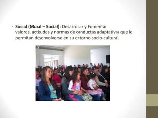 • Social (Moral – Social): Desarrollar y Fomentar
valores, actitudes y normas de conductas adaptativas que le
permitan desenvolverse en su entorno socio-cultural.