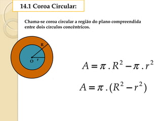 14.1 Coroa Circular:
Chama-se coroa circular a região do plano compreendida
entre dois círculos concêntricos.
rO
R
22
.. rRA ππ −=
)(. 22
rRA −= π
 