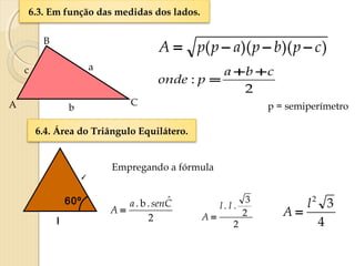 6.3. Em função das medidas dos lados.
b
a
B
A C
c
))()(( cpbpappA −−−=
2
ˆ.b. Csena
A =
2
:
cba
ponde
++
=
p = semiperímetro
6.4. Área do Triângulo Equilátero.
l
l
60º
Empregando a fórmula
2
2
3
. l .l
A =
4
32
l
A =
 