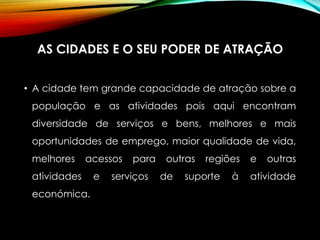 AS CIDADES E O SEU PODER DE ATRAÇÃO
• A cidade tem grande capacidade de atração sobre a
população e as atividades pois aqui encontram
diversidade de serviços e bens, melhores e mais
oportunidades de emprego, maior qualidade de vida,
melhores acessos para outras regiões e outras
atividades e serviços de suporte à atividade
económica.
 