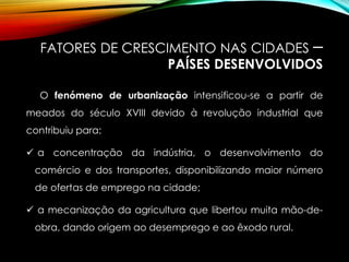 FATORES DE CRESCIMENTO NAS CIDADES –
PAÍSES DESENVOLVIDOS
O fenómeno de urbanização intensificou-se a partir de
meados do século XVIII devido à revolução industrial que
contribuiu para:
 a concentração da indústria, o desenvolvimento do
comércio e dos transportes, disponibilizando maior número
de ofertas de emprego na cidade;
 a mecanização da agricultura que libertou muita mão-de-
obra, dando origem ao desemprego e ao êxodo rural.
 