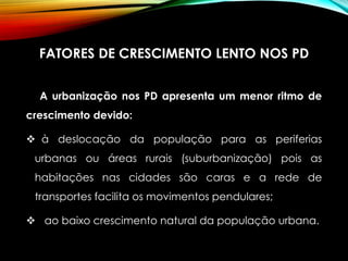 FATORES DE CRESCIMENTO LENTO NOS PD
A urbanização nos PD apresenta um menor ritmo de
crescimento devido:
 à deslocação da população para as periferias
urbanas ou áreas rurais (suburbanização) pois as
habitações nas cidades são caras e a rede de
transportes facilita os movimentos pendulares;
 ao baixo crescimento natural da população urbana.
 