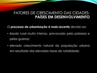 FATORES DE CRESCIMENTO DAS CIDADES-
PAÍSES EM DESENVOLVIMENTO
O processo de urbanização é mais recente devido ao:
• êxodo rural muito intenso, provocado pela pobreza e
pelas guerras;
• elevado crescimento natural da população urbana
em resultado das elevadas taxas de natalidade.
 