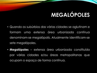 MEGALÓPOLES
• Quando os subúrbios das várias cidades se aglutinam e
formam uma extensa área urbanizada contínua
denominam-se megalópolis. Atualmente identificam-se
sete megalópoles.
• Megalópoles – extensa área urbanizada constituída
por várias cidades e/ou áreas metropolitanas que
ocupam o espaço de forma contínua.
 
