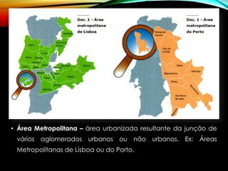 • Área Metropolitana – área urbanizada resultante da junção de
vários aglomerados urbanos ou não urbanos. Ex: Áreas
Metropolitanas de Lisboa ou do Porto.
 