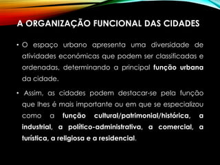 A ORGANIZAÇÃO FUNCIONAL DAS CIDADES
• O espaço urbano apresenta uma diversidade de
atividades económicas que podem ser classificadas e
ordenadas, determinando a principal função urbana
da cidade.
• Assim, as cidades podem destacar-se pela função
que lhes é mais importante ou em que se especializou
como a função cultural/patrimonial/histórica, a
industrial, a político-administrativa, a comercial, a
turística, a religiosa e a residencial.
 