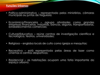 Funções Urbanas:
• Político-administrativa – representada pelos ministérios, câmaras
municipais ou juntas de freguesia;
• Económica/Financeira – agrupa atividades como grandes
empresas financeiras, indústrias, bancos, seguros, transportadoras,
estabelecimentos comerciais;
• Cultural/Educativa – reúne centros de investigação científica e
tecnológica, teatros, universidades;
• Religiosa – engloba locais de culto como igrejas e mesquitas;
• Recreativa – está representada pelas áreas de lazer como
cinemas e centros desportivos;
• Residencial – as habitações ocupam uma fatia importante do
espaço urbano.
 