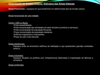 Organização do Espaço Urbano / Estrutura das Áreas Urbanas
Áreas Funcionais – espaços em que predomina um determinado tipo de função urbana.
Áreas funcionais de uma cidade:
Centro, CBD ou Baixa:
•Forte acessibilidade;
•Forte concentração das atividades do setor terciário (comércio e serviços);
•Forte concentração de população flutuante;
•Fraca concentração de população residente;
•Edifícios majestosos e imponentes;
•Preço do solo muito elevado.
Áreas residenciais:
Espaços onde se encontram edifícios de habitação e que apresentam grandes contrastes
entre si.
Áreas industriais:
Espaços situados na periferia com infraestruturas destinadas à implantação de fábricas e
armazéns.
Áreas comerciais:
 