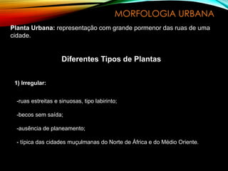 MORFOLOGIA URBANA
Planta Urbana: representação com grande pormenor das ruas de uma
cidade.
Diferentes Tipos de Plantas
1) Irregular:
-ruas estreitas e sinuosas, tipo labirinto;
-becos sem saída;
-ausência de planeamento;
- típica das cidades muçulmanas do Norte de África e do Médio Oriente.
 