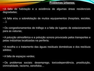Problemas Urbanos:
• A falta de habitação e a existência de algumas áreas residenciais
degradadas;
• A falta e/ou a sobrelotação de muitos equipamentos (hospitais, escolas,
…);
• Os congestionamentos de tráfego e a falta de lugares de estacionamento
para as viaturas;
• A poluição atmosférica e a poluição sonora provocada pelos transportes e
pelas indústrias localizadas na periferia;
• A recolha e o tratamento das águas residuais domésticas e dos resíduos
sólidos;
• A falta de espaços verdes;
• Os problemas sociais: desemprego, toxicodependência, prostituição,
criminalidade, racismo, xenofobia…
 