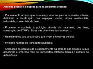 Algumas possíveis soluções para os problemas urbanos:
• Planeamento urbano que estabeleça normas para a expansão urbana,
definindo a localização dos espaços verdes, áreas residenciais,
industriais, comerciais, de lazer, …
• Promover o combate à poluição através do tratamento dos lixos,
construção de ETAR’s , filtros nas chaminés das fábricas, …
• Realojamento das populações que vivem em bairros de lata;
• Melhoria na rede de transportes públicos;
• Ampliação de parques de estacionamento na entrada das cidades, o que
associado a uma boa rede de transportes coletivos diminui o número de
automóveis.
 
