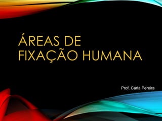 ÁREAS DE
FIXAÇÃO HUMANA
Prof. Carla Pereira
 