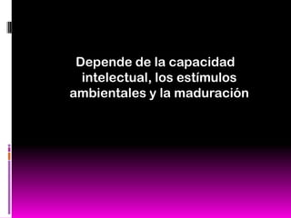 Depende de la capacidad
  intelectual, los estímulos
ambientales y la maduración
 