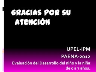 Gracias por su
 Atención


                             UPEL-IPM
                           PAENA-2012
Evaluación del Desarrollo del niño y la niña
                              de 0 a 7 años.
 