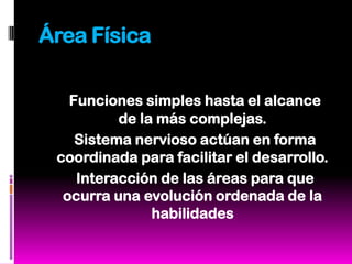 Área Física

   Funciones simples hasta el alcance
          de la más complejas.
    Sistema nervioso actúan en forma
 coordinada para facilitar el desarrollo.
    Interacción de las áreas para que
  ocurra una evolución ordenada de la
               habilidades
 