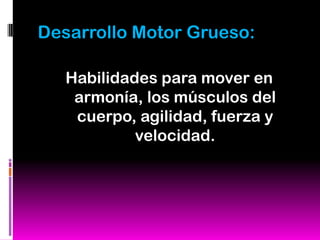 Desarrollo Motor Grueso:

   Habilidades para mover en
    armonía, los músculos del
    cuerpo, agilidad, fuerza y
            velocidad.
 