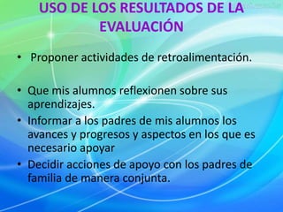 USO DE LOS RESULTADOS DE LA 
EVALUACIÓN 
• Proponer actividades de retroalimentación. 
• Que mis alumnos reflexionen sobre sus 
aprendizajes. 
• Informar a los padres de mis alumnos los 
avances y progresos y aspectos en los que es 
necesario apoyar 
• Decidir acciones de apoyo con los padres de 
familia de manera conjunta. 
