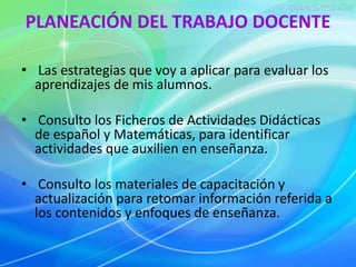 PLANEACIÓN DEL TRABAJO DOCENTE 
• Las estrategias que voy a aplicar para evaluar los 
aprendizajes de mis alumnos. 
• Consulto los Ficheros de Actividades Didácticas 
de español y Matemáticas, para identificar 
actividades que auxilien en enseñanza. 
• Consulto los materiales de capacitación y 
actualización para retomar información referida a 
los contenidos y enfoques de enseñanza. 
 