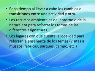 • Poco tiempo al llevar a cabo los cambios o 
transiciones entre una actividad y otra. 
• Los recursos ambientales del entorno o de la 
naturaleza para reforzar los temas de las 
diferentes asignaturas. 
• Los lugares con que cuenta la localidad para 
reforzar la enseñanza de los temas (visitas a 
museos, fábricas, parques, campo, etc.) 
 