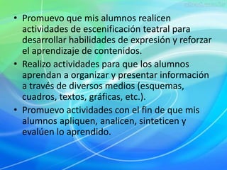 • Promuevo que mis alumnos realicen 
actividades de escenificación teatral para 
desarrollar habilidades de expresión y reforzar 
el aprendizaje de contenidos. 
• Realizo actividades para que los alumnos 
aprendan a organizar y presentar información 
a través de diversos medios (esquemas, 
cuadros, textos, gráficas, etc.). 
• Promuevo actividades con el fin de que mis 
alumnos apliquen, analicen, sinteticen y 
evalúen lo aprendido. 
 