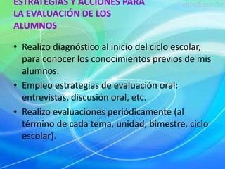ESTRATEGIAS Y ACCIONES PARA 
LA EVALUACIÓN DE LOS 
ALUMNOS 
• Realizo diagnóstico al inicio del ciclo escolar, 
para conocer los conocimientos previos de mis 
alumnos. 
• Empleo estrategias de evaluación oral: 
entrevistas, discusión oral, etc. 
• Realizo evaluaciones periódicamente (al 
término de cada tema, unidad, bimestre, ciclo 
escolar). 
 