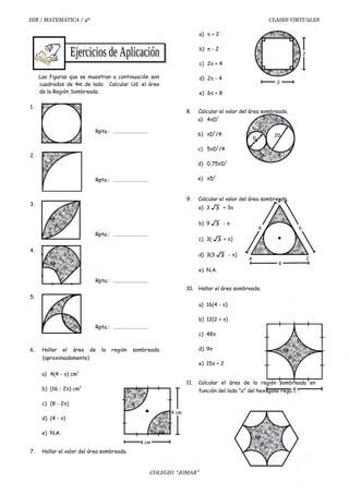 IIIB / MATEMÁTICA / 4º CLASES VIRTUALES
Las figuras que se muestran a continuación son
cuadrados de 4m de lado. Calcular Ud. el área
de la Región Sombreada.
1.
Rpta.: …………………………
2.
Rpta.: …………………………
3.
Rpta.: …………………………
4.
Rpta.: …………………………
5.
Rpta.: …………………………
6. Hallar el área de la región sombreada
(aproximadamente)
a) 4(4 - π) cm2
b) (16 - 2π) cm2
c) (8 - 2π)
d) (4 - π)
e) N.A.
7. Hallar el valor del área sombreada.
a) π + 2
b) π - 2
c) 2π + 4
d) 2π - 4
e) 6π + 8
8. Calcular el valor del área sombreada.
a) 4πD2
b) πD2
/4
c) 5πD2
/4
d) 0,75πD2
e) πD2
9. Calcular el valor del área sombreada.
a) 3 3 + 3π
b) 9 3 - π
c) 3( 3 + π)
d) 3(3 3 - π)
e) N.A.
10. Hallar el área sombreada.
a) 16(4 - π)
b) 12(2 + π)
c) 48π
d) 9π
e) 15π + 2
11. Calcular el área de la región sombreada en
función del lado “a” del hexágono regular.
COLEGIO “JOMAR”
4 cm
4 cm
2
2
D
2D
A C
B
6
6 6
8
 