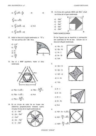 IIIB / MATEMÁTICA / 4º CLASES VIRTUALES
a) )
2
3(
2
a2
π
− d) d)
)3(
4
a2
−π
b) )33(
2
a2
π− e) N.A.
c) )32(
2
a2
π−
12. Hallar el área de la región sombreada, si: “O” y
“O1” son centros, OA = OB = 4cm.
a) π cm2
b)
3
2π
c) 2π
d) 3π
e)
2
3π
13. Sea el ∆ MNP equilátero, hallar el área
sombreada.
a) 75(π + 3 3 ) d) 75(π -
4
33
)
b) 75(π - 3 3 ) e) N.A.
c) 75(π +
4
33
)
14. En un círculo de radio 1m se trazan dos
diámetros perpendiculares tomando cuatro
círculos. El área de la región sombreada es:
a) (π - 3)m
2
b) (2π - 5)m
2
c) 2πm
2
d) (2π - 7)m
2
e) (π - 2)m
2
15. Si el área del cuadrado ABCD vale 40m
2
. ¿Cuál
es el área de la figura sombreada.
a) 20m
2
b) 12m
2
c) 15m
2
d) 10m
2
e) 25m
2
TAREA DOMICILIARIA
En las figuras que se muestran a continuación
son cuadrados se 4m de lado. Calcular Ud. el
área de la Región Sombreada.
1.
a) 4(π - 2)
b) 4(π - 4)
c) 4π - 1
d) 8π - 16
e) N.A.
2.
a) 6(π + 1)
b) 6(π - 1)
c) 6(2 - π)
d) 6 - 2π
e) N.A.
3.
a) 8 - π
b) 8 - 2π
c) 8 + π
d) 16 - 4π
e) N.A.
4.
a) 4(4 - 2π - 2 3 )
b) 8(4 - 3
3
2
−
π
)
c) 16(4 - 3
3
2
−
π
)
COLEGIO “JOMAR”
A
O BO1
R=5
N
CA
P
30cm
B
30cm
30cm
A
D
B C
 