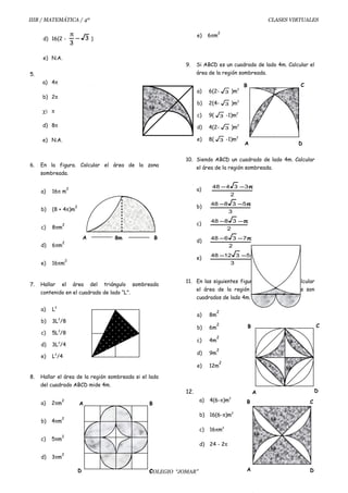 IIIB / MATEMÁTICA / 4º CLASES VIRTUALES
d) 16(2 - 3
3
−
π
)
e) N.A.
5.
a) 4π
b) 2π
χ) π
d) 8π
e) N.A.
6. En la figura. Calcular el área de la zona
sombreada.
a) 16π m
2
b) (8 + 4π)m
2
c) 8πm
2
d) 6πm
2
e) 16πm
2
7. Hallar el área del triángulo sombreado
contenido en el cuadrado de lado “L”.
a) L2
b) 3L2
/8
c) 5L2
/8
d) 3L2
/4
e) L2
/4
8. Hallar el área de la región sombreada si el lado
del cuadrado ABCD mide 4m.
a) 2πm
2
b) 4πm
2
c) 5πm
2
d) 3πm
2
e) 6πm
2
9. Si ABCD es un cuadrado de lado 4m. Calcular el
área de la región sombreada.
a) 6(2- 3 )m2
b) 2(4- 3 )m2
c) 9( 3 -1)m2
d) 4(2- 3 )m2
e) 8( 3 -1)m2
10. Siendo ABCD un cuadrado de lado 4m. Calcular
el área de la región sombreada.
a)
2
33448 π−−
b)
3
53848 π−−
c)
2
3848 π−−
d)
2
73648 π−−
e)
3
531248 π−−
11. En las siguientes figuras Ud. tiene que calcular
el área de la región sombreada si todos son
cuadrados de lado 4m.
a) 8m
2
b) 6m
2
c) 4m
2
d) 9m
2
e) 12m
2
12.
a) 4(6-π)m2
b) 16(6-π)m2
c) 16πm2
d) 24 - 2π
COLEGIO “JOMAR”
A B8m
A D
B C
D
CB
A
A
B C
D
A
D C
B
 