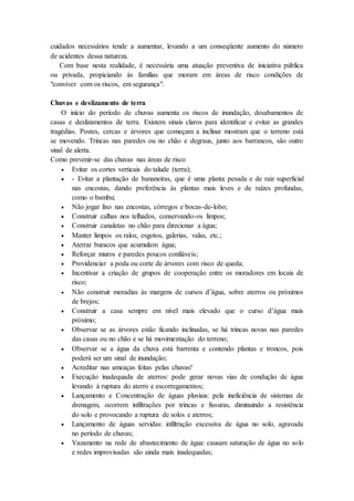 cuidados necessários tende a aumentar, levando a um conseqüente aumento do número
de acidentes dessa natureza.
Com base nesta realidade, é necessária uma atuação preventiva de iniciativa pública
ou privada, propiciando às famílias que moram em áreas de risco condições de
"conviver com os riscos, em segurança".
Chuvas e deslizamento de terra
O início do período de chuvas aumenta os riscos de inundação, desabamentos de
casas e deslizamentos de terra. Existem sinais claros para identificar e evitar as grandes
tragédias. Postes, cercas e árvores que começam a inclinar mostram que o terreno está
se movendo. Trincas nas paredes ou no chão e degraus, junto aos barrancos, são outro
sinal de alerta.
Como prevenir-se das chuvas nas áreas de risco
 Evitar os cortes verticais do talude (terra);
 - Evitar a plantação de bananeiras, que é uma planta pesada e de raiz superficial
nas encostas, dando preferência às plantas mais leves e de raízes profundas,
como o bambu;
 Não jogar lixo nas encostas, córregos e bocas-de-lobo;
 Construir calhas nos telhados, conservando-os limpos;
 Construir canaletas no chão para direcionar a água;
 Manter limpos os ralos, esgotos, galerias, valas, etc.;
 Aterrar buracos que acumulam água;
 Reforçar muros e paredes poucos confiáveis;
 Providenciar a poda ou corte de árvores com risco de queda;
 Incentivar a criação de grupos de cooperação entre os moradores em locais de
risco;
 Não construir moradias às margens de cursos d’água, sobre aterros ou próximos
de brejos;
 Construir a casa sempre em nível mais elevado que o curso d’água mais
próximo;
 Observar se as árvores estão ficando inclinadas, se há trincas novas nas paredes
das casas ou no chão e se há movimentação do terreno;
 Observar se a água da chuva está barrenta e contendo plantas e troncos, pois
poderá ser um sinal de inundação;
 Acreditar nas ameaças feitas pelas chuvas!
 Execução inadequada de aterros: pode gerar novas vias de condução de água
levando à ruptura do aterro e escorregamentos;
 Lançamento e Concentração de águas pluviais: pela ineficiência de sistemas de
drenagem, ocorrem infiltrações por trincas e fissuras, diminuindo a resistência
do solo e provocando a ruptura de solos e aterros;
 Lançamento de águas servidas: infiltração excessiva de água no solo, agravada
no período de chuvas;
 Vazamento na rede de abastecimento de água: causam saturação de água no solo
e redes improvisadas são ainda mais inadequadas;
 
