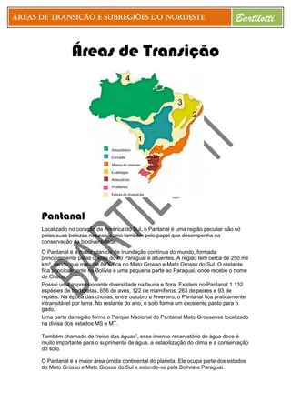 Áreas de Transição e Subregiões do Nordeste Bartilotti
Áreas de Transição
Pantanal
Localizado no coração da América do Sul, o Pantanal é uma região peculiar não só
pelas suas belezas naturais como também pelo papel que desempenha na
conservação da biodiversidade.
O Pantanal é a maior planície de inundação contínua do mundo, formada
principalmente pelas cheias do rio Paraguai e afluentes. A região tem cerca de 250 mil
km², sendo que mais de 80% fica no Mato Grosso e Mato Grosso do Sul. O restante
fica principalmente na Bolívia e uma pequena parte ao Paraguai, onde recebe o nome
de Chaco.
Possui uma impressionante diversidade na fauna e flora. Existem no Pantanal 1.132
espécies de borboletas, 656 de aves, 122 de mamíferos, 263 de peixes e 93 de
répteis. Na época das chuvas, entre outubro e fevereiro, o Pantanal fica praticamente
intransitável por terra. No restante do ano, o solo forma um excelente pasto para o
gado.
Uma parte da região forma o Parque Nacional do Pantanal Mato-Grossense localizado
na divisa dos estados MS e MT.
Também chamado de “reino das águas”, esse imenso reservatório de água doce é
muito importante para o suprimento de água, a estabilização do clima e a conservação
do solo.
O Pantanal é a maior área úmida continental do planeta. Ele ocupa parte dos estados
do Mato Grosso e Mato Grosso do Sul e estende-se pela Bolívia e Paraguai.
1
2
3
4
 