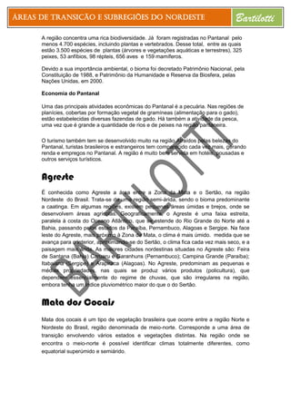Áreas de Transição e Subregiões do Nordeste Bartilotti
A região concentra uma rica biodiversidade. Já foram registradas no Pantanal pelo
menos 4.700 espécies, incluindo plantas e vertebrados. Desse total, entre as quais
estão 3.500 espécies de plantas (árvores e vegetações aquáticas e terrestres), 325
peixes, 53 anfíbios, 98 répteis, 656 aves e 159 mamíferos.
Devido a sua importância ambiental, o bioma foi decretado Patrimônio Nacional, pela
Constituição de 1988, e Patrimônio da Humanidade e Reserva da Biosfera, pelas
Nações Unidas, em 2000.
Economia do Pantanal
Uma das principais atividades econômicas do Pantanal é a pecuária. Nas regiões de
planícies, cobertas por formação vegetal de gramíneas (alimentação para o gado),
estão estabelecidas diversas fazendas de gado. Há também a atividade da pesca,
uma vez que é grande a quantidade de rios e de peixes na região pantaneira.
O turismo também tem se desenvolvido muito na região.Atraídos pelas belezas do
Pantanal, turistas brasileiros e estrangeiros tem comparecido cada vez mais, gerando
renda e empregos no Pantanal. A região é muito bem servida em hotéis, pousadas e
outros serviços turísticos.
Agreste
É conhecida como Agreste a área entre a Zona da Mata e o Sertão, na região
Nordeste do Brasil. Trata-se de uma região semi-árida, sendo o bioma predominante
a caatinga. Em algumas regiões, existem pequenas áreas úmidas e brejos, onde se
desenvolvem áreas agrícolas. Geograficamente, o Agreste é uma faixa estreita,
paralela à costa do Oceano Atlântico, que se estende do Rio Grande do Norte até a
Bahia, passando pelos estados da Paraíba, Pernambuco, Alagoas e Sergipe. Na face
leste do Agreste, mais próximo à Zona da Mata, o clima é mais úmido. medida que se
avança para o interior, aproximando-se do Sertão, o clima fica cada vez mais seco, e a
paisagem mais árida. As maiores cidades nordestinas situadas no Agreste são: Feira
de Santana (Bahia) Caruaru e Garanhuns (Pernambuco); Campina Grande (Paraíba);
Itabaiana (Sergipe) e Arapiraca (Alagoas). No Agreste, predominam as pequenas e
médias propriedades, nas quais se produz vários produtos (policultura), que
dependem essencialmente do regime de chuvas, que são irregulares na região,
embora tenha um índice pluviométrico maior do que o do Sertão.
Mata dos Cocais
Mata dos cocais é um tipo de vegetação brasileira que ocorre entre a região Norte e
Nordeste do Brasil, região denominada de meio-norte. Corresponde a uma área de
transição envolvendo vários estados e vegetações distintas. Na região onde se
encontra o meio-norte é possível identificar climas totalmente diferentes, como
equatorial superúmido e semiárido.
 