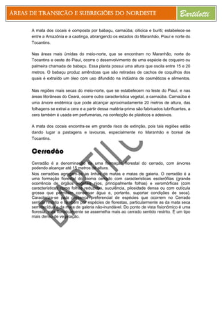 Áreas de Transição e Subregiões do Nordeste Bartilotti
A mata dos cocais é composta por babaçu, carnaúba, oiticica e buriti; estabelece-se
entre a Amazônia e a caatinga, abrangendo os estados do Maranhão, Piauí e norte do
Tocantins.
Nas áreas mais úmidas do meio-norte, que se encontram no Maranhão, norte do
Tocantins e oeste do Piauí, ocorre o desenvolvimento de uma espécie de coqueiro ou
palmeira chamada de babaçu. Essa planta possui uma altura que oscila entre 15 e 20
metros. O babaçu produz amêndoas que são retiradas de cachos de coquilhos dos
quais é extraído um óleo com uso difundido na indústria de cosméticos e alimentos.
Nas regiões mais secas do meio-norte, que se estabelecem no leste do Piauí, e nas
áreas litorâneas do Ceará, ocorre outra característica vegetal, a carnaúba. Carnaúba é
uma árvore endêmica que pode alcançar aproximadamente 20 metros de altura, das
folhagens se extrai a cera e a partir dessa matéria-prima são fabricados lubrificantes, a
cera também é usada em perfumarias, na confecção de plásticos e adesivos.
A mata dos cocais encontra-se em grande risco de extinção, pois tais regiões estão
dando lugar a pastagens e lavouras, especialmente no Maranhão e boreal de
Tocantins.
Cerradão
Cerradão é a denominação de uma formação florestal do cerrado, com árvores
podendo alcançar até 15 metros de altura.
Nos cerradões agregam-se as linhas de matas e matas de galeria. O cerradão é a
uma formação florestal do bioma cerrado com características esclerófilas (grande
ocorrência de órgãos vegetais rijos, principalmente folhas) e xeromórficas (com
características como folhas reduzidas, suculência, pilosidade densa ou com cutícula
grossa que permitem conservar água e, portanto, suportar condições de seca).
Caracteriza-se pela presença preferencial de espécies que ocorrem no Cerrado
sentido restrito e também por espécies de florestas, particularmente as da mata seca
semidecídua e da mata de galeria não-inundável. Do ponto de vista fisionômico é uma
floresta, mas floristicamente se assemelha mais ao cerrado sentido restrito. É um tipo
mais denso de vegetação.
 