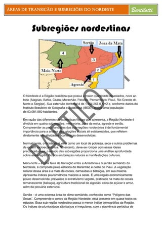 Áreas de Transição e Subregiões do Nordeste Bartilotti
Subregiões nordestinas
O Nordeste é a Região brasileira que possui a maior quantidade de estados, nove ao
todo (Alagoas, Bahia, Ceará, Maranhão, Paraíba, Pernambuco, Piauí, Rio Grande do
Norte e Sergipe). Sua extensão territorial é de 1.554.257,0 Km2 e, conforme dados do
Instituto Brasileiro de Geografia e Estatística (IBGE), abriga uma população
de 53.081.950 habitantes.
Em razão das diferentes características físicas que apresenta, a Região Nordeste é
dividida em quatro sub-regiões: meio-norte, zona da mata, agreste e sertão.
Compreender as peculiaridades das sub-regiões nordestinas é de fundamental
importância para a análise das relações sociais ali estabelecidas, que refletem
diretamente nas atividades econômicas desenvolvidas.
Normalmente, o Nordeste é visto como um local de pobreza, seca e outros problemas
de ordem socioeconômica. No entanto, deve-se romper com essas ideias
preconceituosas, o estudo das sub-regiões proporciona uma análise aprofundada
sobre essa região tão rica em belezas naturais e manifestações culturais.
Meio-norte – é uma faixa de transição entre a Amazônia e o sertão semiárido do
Nordeste, é composta pelos estados do Maranhão e oeste do Piauí. A vegetação
natural dessa área é a mata de cocais, carnaúbas e babaçus, em sua maioria.
Apresenta índices pluviométricos maiores a oeste. É uma região economicamente
pouco desenvolvida, prevalece o extrativismo vegetal, praticado na mata de cocais
remanescente (babaçu), agricultura tradicional de algodão, cana de açúcar e arroz,
além da pecuária extensiva.
Sertão – é uma extensa área de clima semiárido, conhecido como “Polígono das
Secas”. Compreende o centro da Região Nordeste, está presente em quase todos os
estados. Essa sub-região nordestina possui o menor índice demográfico da Região.
Os índices de pluviosidade são baixos e irregulares, com a ocorrência periódica de
 
