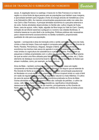 Áreas de Transição e Subregiões do Nordeste Bartilotti
secas. A vegetação típica é a caatinga. A bacia do rio São Francisco é a maior da
região e a única fonte de água perene para as populações que habitam suas margens,
é aproveitado também para irrigação e fonte de energia através de hidrelétricas como
a de Sobradinho (BA). As maiores concentrações populacionais estão nos vales dos
rios Cariri e São Francisco. A principal atividade econômica é a pecuária extensiva e
de corte. Outras atividades desenvolvidas no Sertão são: cultivo irrigado de frutas,
flores, cana de açúcar, milho, feijão, algodão de fibra longa (no Vale do Cariri, Ceará),
extração de sal (litoral cearense e potiguar) e o turismo nas cidades litorâneas. A
indústria baseia-se no polo têxtil e de confecções. Políticas públicas são necessárias
para o desenvolvimento socioeconômico no Sertão nordestino, proporcionado
qualidade de vida para sua população.
Agreste – corresponde à área de transição entre o sertão semiárido e a zona da mata,
úmida e cheia de brejos. Essa sub-região é composta pelos estados do Rio Grande do
Norte, Paraíba, Pernambuco, Alagoas, Sergipe e Bahia. A principal atividade
econômica nos trechos mais secos do agreste é a pecuária extensiva; nos trechos
mais úmidos é a agricultura de subsistência e a pecuária leiteira. Predominam as
pequenas e médias propriedades com o cultivo do algodão, do café e do sisal (planta
da qual se extrai uma fibra utilizada para fabricar tapetes, bolsas, cordas, etc.). Outro
elemento de destaque na economia local é o turismo, com a realização de festas que
atraem multidões, como, por exemplo, as festas juninas.
Zona da Mata – também conhecida como Litoral Continental, essa sub-região
compreende uma faixa litorânea de até 200 quilômetros de largura que se estende do
Rio Grande do Norte ao sul da Bahia. Apresenta a maior concentração populacional
do Nordeste e é a sub-região mais urbanizada. O clima é tropical úmido e o solo é fértil
em razão da regularidade de chuvas. A vegetação natural é a mata Atlântica. O cultivo
da cana de açúcar é a principal atividade econômica praticada na Zona da Mata.
Outras atividades econômicas desenvolvidas são: extração de petróleo, o cultivo de
cacau, café, frutas, fumo, lavoura de subsistência, significativa industrialização,
destaca-se também a produção de sal marinho, principalmente no Rio Grande do
Norte, além da atividade turística que atraí milhões de visitantes para as belas praias
nordestinas.
 