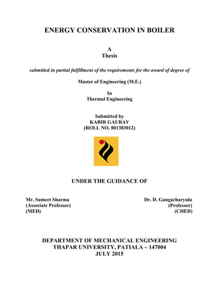 ENERGY CONSERVATION IN BOILER
A
Thesis
submitted in partial fulfillment of the requirements for the award of degree of
Master of Engineering (M.E.)
In
Thermal Engineering
Submitted by
KABIR GAURAV
(ROLL NO. 801383012)
UNDER THE GUIDANCE OF
Mr. Sumeet Sharma Dr. D. Gangacharyulu
(Associate Professor) (Professor)
(MED) (CHED)
DEPARTMENT OF MECHANICAL ENGINEERING
THAPAR UNIVERSITY, PATIALA – 147004
JULY 2015
 