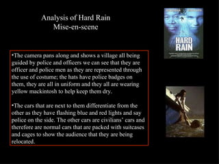 The camera pans along and shows a village all being  guided by police and officers we can see that they are officer and police men as they are represented through the use of costume; the hats have police badges on them, they are all in uniform and they all are wearing yellow mackintosh to help keep them dry.  The cars that are next to them differentiate from the other as they have flashing blue and red lights and say police on the side. The other cars are civilians’ cars and therefore are normal cars that are packed with suitcases and cages to show the audience that they are being relocated.  Analysis of Hard Rain Mise-en-scene 