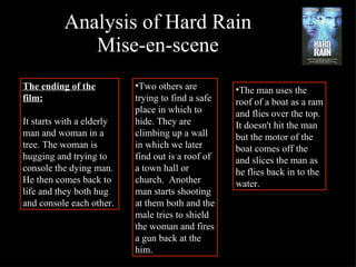Analysis of Hard Rain Mise-en-scene The ending of the film: It starts with a elderly man and woman in a tree. The woman is hugging and trying to console the dying man. He then comes back to life and they both hug and console each other.  Two others are trying to find a safe place in which to hide. They are climbing up a wall in which we later find out is a roof of a town hall or church.  Another man starts shooting at them both and the male tries to shield the woman and fires a gun back at the him.  The man uses the roof of a boat as a ram and flies over the top. It doesn't hit the man but the motor of the boat comes off the and slices the man as he flies back in to the water. 