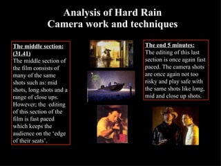 Analysis of Hard Rain Camera work and techniques The middle section: (31.41) The middle section of the film consists of many of the same shots such as: mid shots, long shots and a range of close ups. However; the  editing of this section of the film is fast paced which keeps the audience on the ‘edge of their seats’. The end 5 minutes: The editing of this last section is once again fast paced. The camera shots are once again not too risky and play safe with the same shots like long, mid and close up shots. 